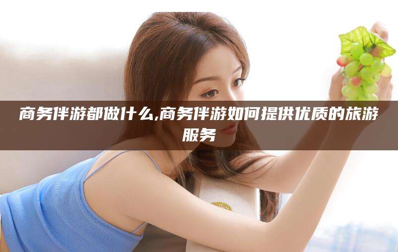 宜城商务伴游都做什么,商务伴游如何提供优质的旅游服务