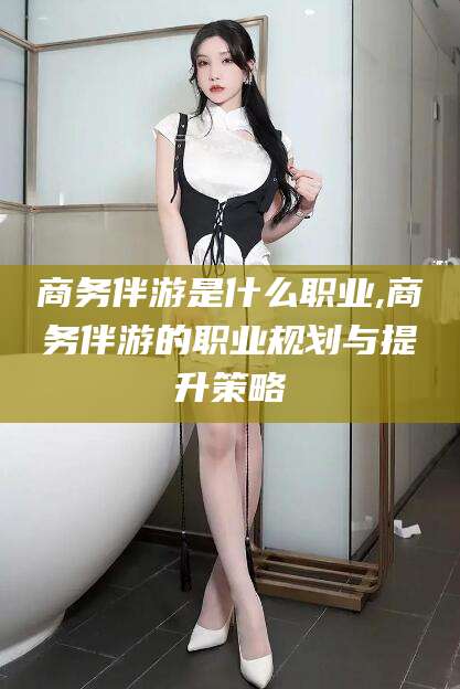 宜城商务伴游是什么职业,商务伴游的职业规划与提升策略
