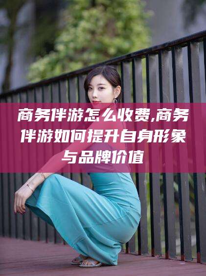 宜城商务伴游怎么收费,商务伴游如何提升自身形象与品牌价值