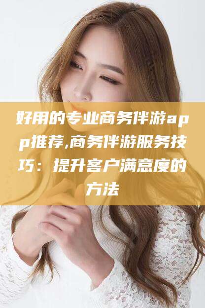 宜城好用的专业商务伴游app推荐,商务伴游服务技巧：提升客户满意度的方法