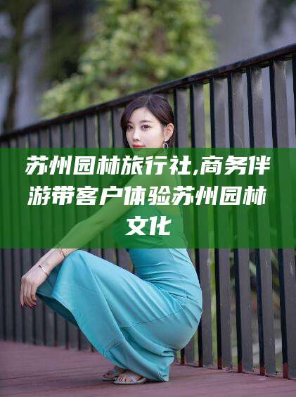 宜城苏州园林旅行社,商务伴游带客户体验苏州园林文化