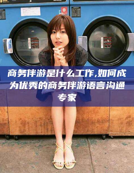 宜城商务伴游是什么工作,如何成为优秀的商务伴游语言沟通专家