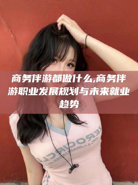 宜城商务伴游都做什么,商务伴游职业发展规划与未来就业趋势