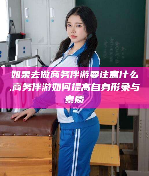 宜城如果去做商务伴游要注意什么,商务伴游如何提高自身形象与素质