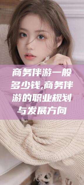 宜城商务伴游一般多少钱,商务伴游的职业规划与发展方向