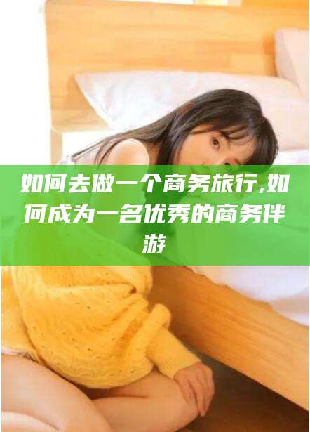 宜城如何去做一个商务旅行,如何成为一名优秀的商务伴游