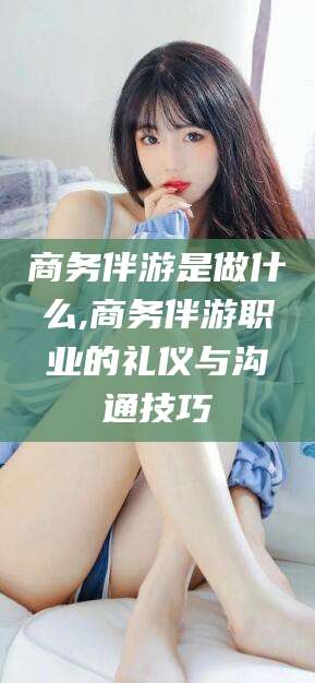 宜城商务伴游是做什么,商务伴游职业的礼仪与沟通技巧