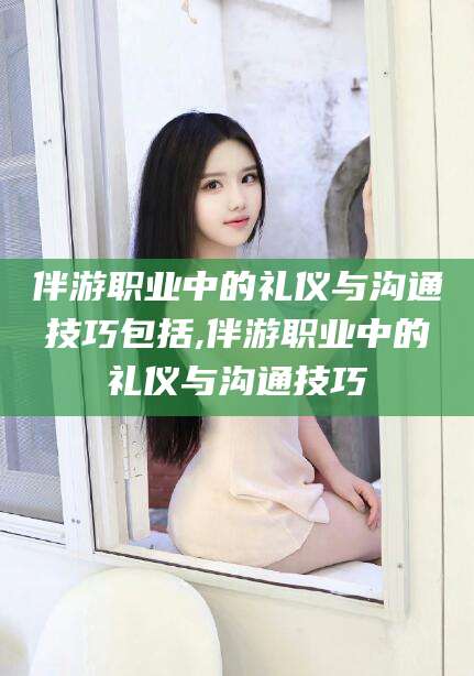 宜城伴游职业中的礼仪与沟通技巧包括,伴游职业中的礼仪与沟通技巧