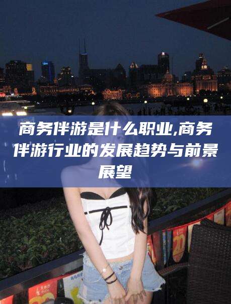 宜城商务伴游是什么职业,商务伴游行业的发展趋势与前景展望