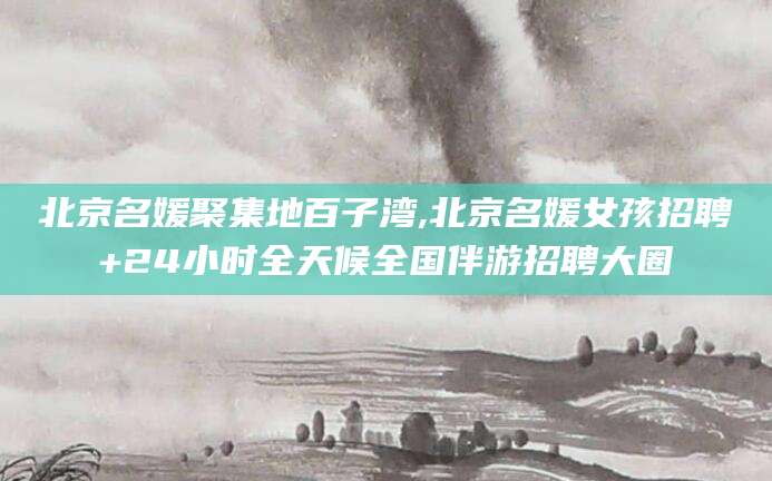 宜城北京名媛聚集地百子湾,北京名媛女孩招聘+24小时全天候全国伴游招聘大圈