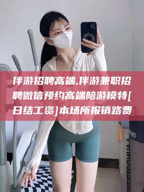 宜城伴游招聘高端,伴游兼职招聘微信预约高端陪游模特[日结工资]本场所报销路费