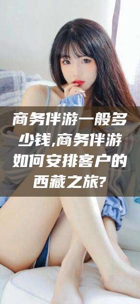 宜城商务伴游一般多少钱,商务伴游如何安排客户的西藏之旅?