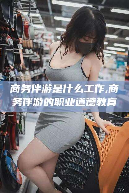 宜城商务伴游是什么工作,商务伴游的职业道德教育