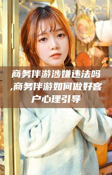 宜城商务伴游涉嫌违法吗,商务伴游如何做好客户心理引导