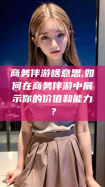 宜城商务伴游啥意思,如何在商务伴游中展示你的价值和能力？