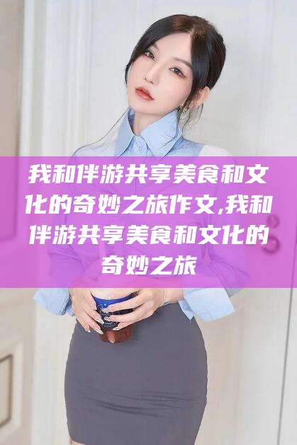宜城我和伴游共享美食和文化的奇妙之旅作文,我和伴游共享美食和文化的奇妙之旅