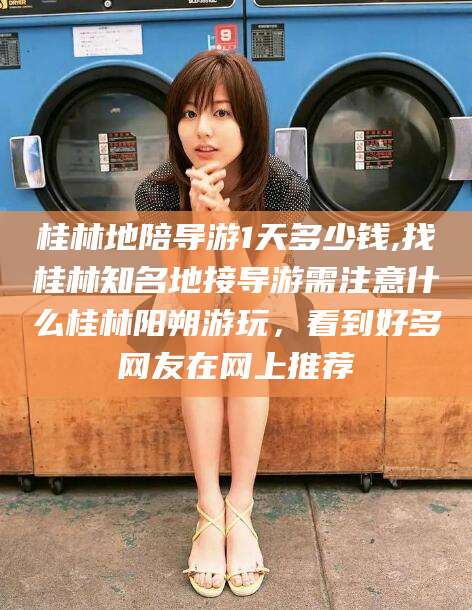 宜城桂林地陪导游1天多少钱,找桂林知名地接导游需注意什么桂林阳朔游玩，看到好多网友在网上推荐