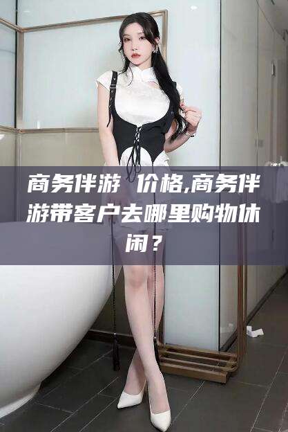 宜城商务伴游 价格,商务伴游带客户去哪里购物休闲？
