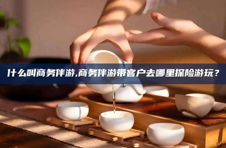 宜城什么叫商务伴游,商务伴游带客户去哪里探险游玩？