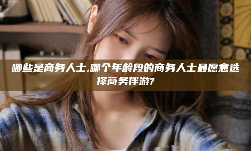 宜城哪些是商务人士,哪个年龄段的商务人士最愿意选择商务伴游?