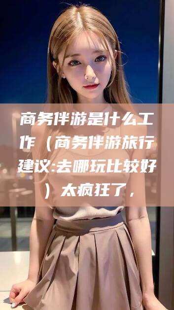 宜城商务伴游是什么工作（商务伴游旅行建议:去哪玩比较好）太疯狂了，