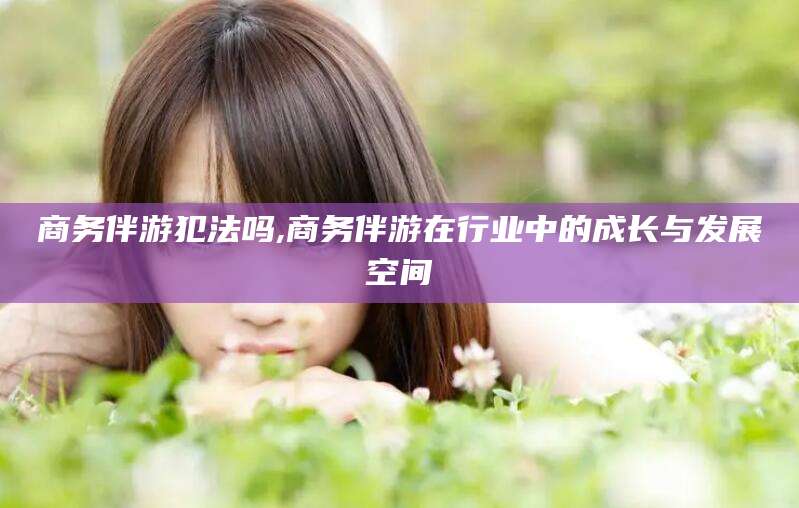 宜城商务伴游犯法吗,商务伴游在行业中的成长与发展空间