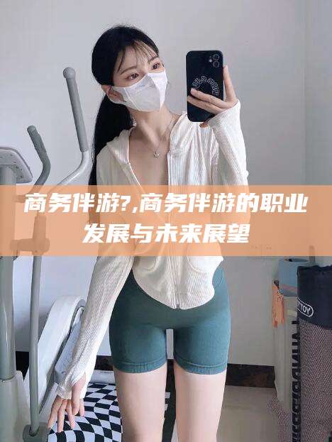宜城商务伴游?,商务伴游的职业发展与未来展望