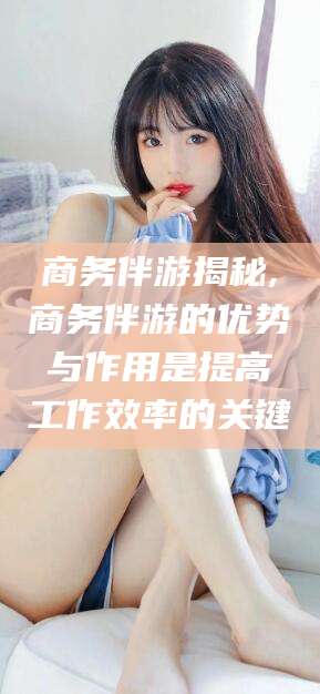 宜城商务伴游揭秘,商务伴游的优势与作用是提高工作效率的关键