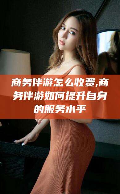 宜城商务伴游怎么收费,商务伴游如何提升自身的服务水平